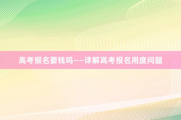 高考报名要钱吗——详解高考报名用度问题