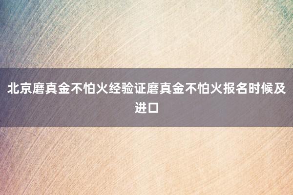 北京磨真金不怕火经验证磨真金不怕火报名时候及进口