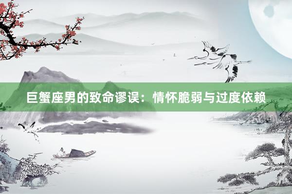 巨蟹座男的致命谬误：情怀脆弱与过度依赖