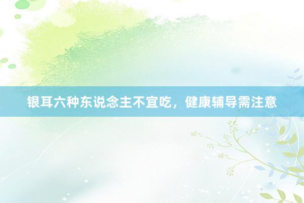 银耳六种东说念主不宜吃，健康辅导需注意