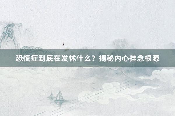 恐慌症到底在发怵什么？揭秘内心挂念根源